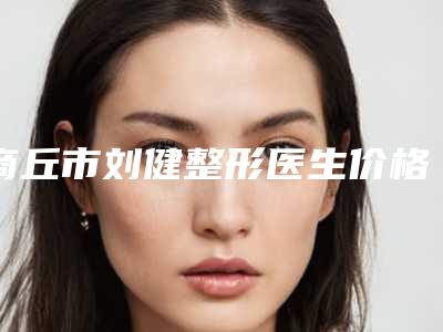 商丘市刘健整形医生价格(价目)靠谱刷新一览