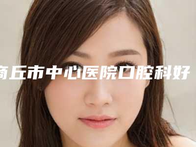 商丘市中心医院口腔科好不好-推荐胡玉梅医生,陈泽榕医生,路顺医生
