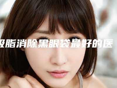 吸脂消除黑眼袋最好的医生王中国:吸脂消除黑眼袋医生前50强口碑出众
