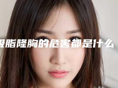 吸脂隆胸的危害都是什么(脂肪隆胸的危害是什么)