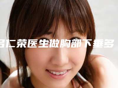 吕仁荣医生做胸部下垂多少钱?胸部下垂价格为8000元起