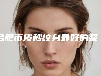 合肥市皮秒纹身最好的整形医院(合肥春语医疗美容门诊部稳居前三甲)