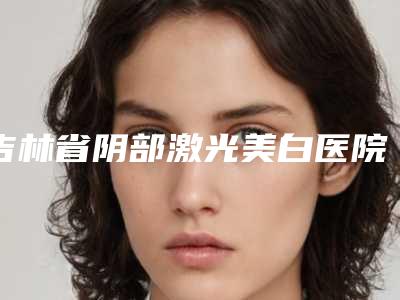吉林省阴部激光美白医院排名有名的晋中第一人民医(四平市铁西区微风医疗美容诊所实际口碑在这里恭候)