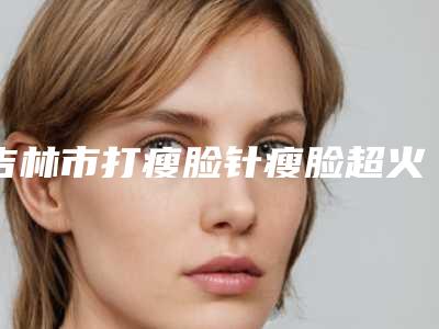 吉林市打瘦脸针瘦脸超火爆项目价格表一览-吉林市打瘦脸针瘦脸价格行情