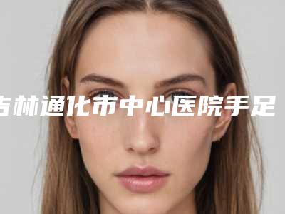 吉林通化市中心医院手足显微烧伤整形外科吴海龙医生,马群医生实力抢先看