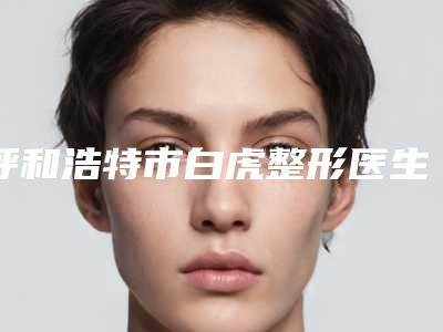 呼和浩特市白虎整形医生价格(收费标准)2025正式公开