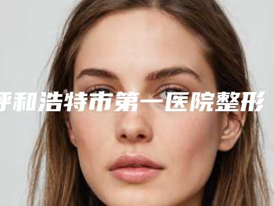 呼和浩特市第一医院整形外科耳软骨隆鼻耳软骨做去哪个科室-附整形价格价位表