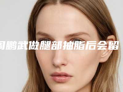 周鹏武做腿部抽脂后会留下安全隐患吗
