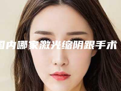 国内哪家激光缩阴跟手术缩阴医院:激光缩阴跟手术缩阴医院top50强年度甄选
