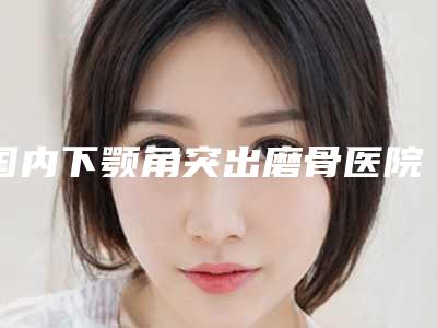 国内下颚角突出磨骨医院排名:下颚角突出磨骨医院强榜前50位前50汇总