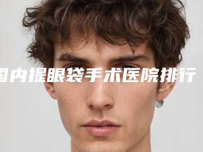 国内提眼袋手术医院排行榜:提眼袋手术医院前50强合集发布