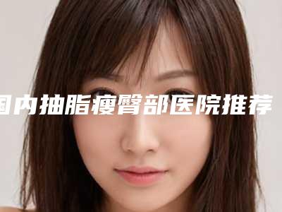 国内抽脂瘦臀部医院推荐:抽脂瘦臀部医院前50强发布指南