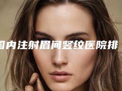 国内注射眉间竖纹医院排行榜:注射眉间竖纹医院top50网友盛赞