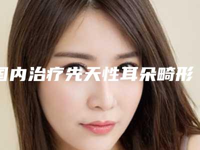 国内治疗先天性耳朵畸形医院哪家强：治疗先天性耳朵畸形医院前50强值得一览