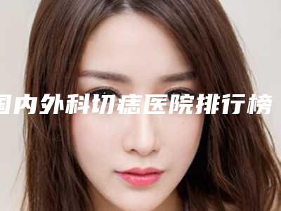 国内外科切痣医院排行榜:外科切痣医院50强哪个安全