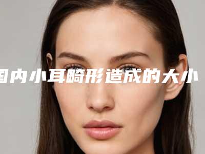 国内小耳畸形造成的大小脸医院推荐:小耳畸形造成的大小脸医院50强全新get