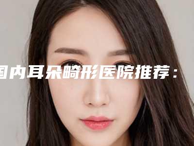 国内耳朵畸形医院推荐：耳朵畸形医院top50重磅发布