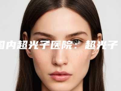 国内超光子医院:超光子医院前50明细推荐