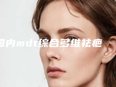 国内mdt综合多维祛疤技术医院排名:mdt综合多维祛疤技术医院top50强满城风靡