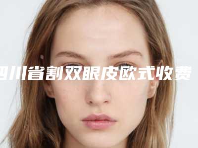 四川省割双眼皮欧式收费标准详情2025版-四川省割双眼皮欧式均价为8171元