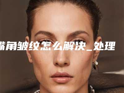 嘴角皱纹怎么解决_处理嘴角皱纹方法