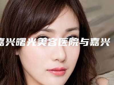 嘉兴曙光美容医院与嘉兴柔伊医疗美容门诊部实力对比测评价格表参考