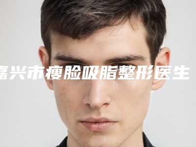 嘉兴市瘦脸吸脂整形医生最新医生排名-嘉兴市瘦脸吸脂医生