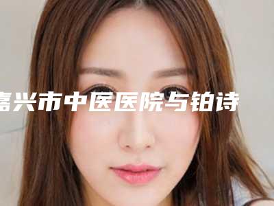 嘉兴市中医医院与铂诗玥医疗美容门诊部口碑_实力充分PK
