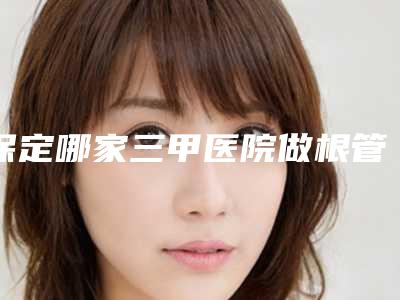 保定哪家三甲医院做根管治牙最有名气?