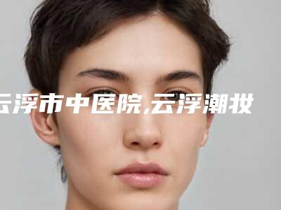 云浮市中医院,云浮潮妆美携医疗美容诊所实力大PK