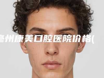 亳州康美口腔医院价格(价目)表正规2025优惠一览-中位智齿拔除一般会花多少钱