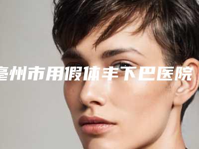 亳州市用假体丰下巴医院上榜清单十强良心推荐-亳州韦丹医美中心