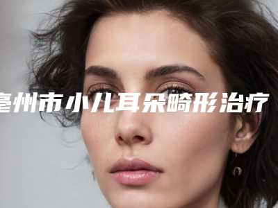 亳州市小儿耳朵畸形治疗价格表免费查询-亳州市小儿耳朵畸形治疗哪个医院比较优惠