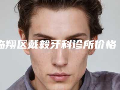 临翔区戴毅牙科诊所价格(价目)表官方更新辣-附3d牙贴面案例