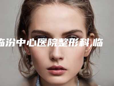 临汾中心医院整形科,临汾晨晖医学美容门诊专家top口碑在线
