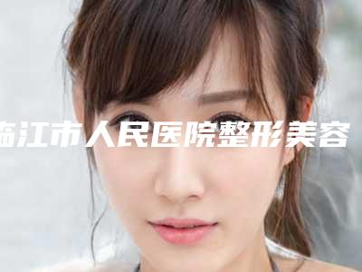 临江市人民医院整形美容科中不中-推荐陈育哲医生,王晓春医生,申文云医生