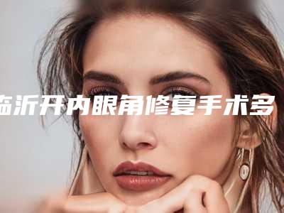 临沂开内眼角修复手术多少钱效果能管多久时间
