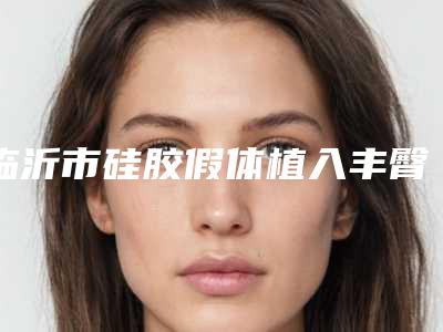 临沂市硅胶假体植入丰臀术医院排行前十榜单大分享(沂水诗美特医疗美容诊所技术放心有保障)