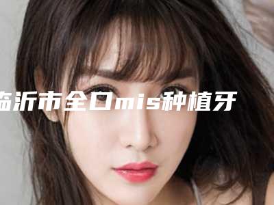 临沂市全口mis种植牙价格(价目)表项目情况一览-临沂市全口mis种植牙价格