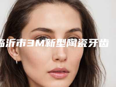 临沂市3M新型陶瓷牙齿整形在榜名单前十强名单介绍-临沂市3M新型陶瓷牙齿整形口腔医生