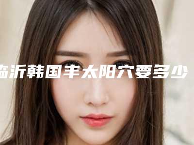 临沂韩国丰太阳穴要多少价格_临沂韩国丰太阳穴费用一般和哪些因素有关