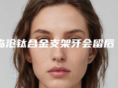 临沧钛合金支架牙会留后遗症吗