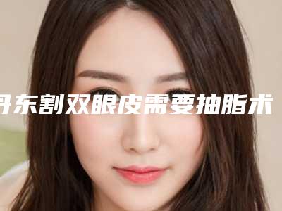 丹东割双眼皮需要抽脂术适应人群和手术方法