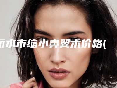 丽水市缩小鼻翼术价格(收费标准)真实预览-近8个月均价为34295元