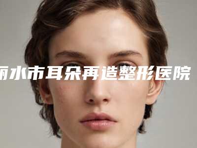 丽水市耳朵再造整形医院上榜名单实力派篇来袭-丽水市中心医院整形外科与龙泉市人民医院皮肤科口碑实力兼具