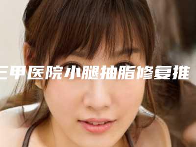 三甲医院小腿抽脂修复推荐:小腿抽脂修复医院前30位最新公布