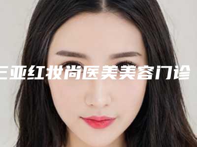 三亚红妆尚医美美容门诊部价格(价目)项目经典一览附耳朵整形做大案例