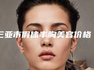 三亚市假体丰胸美容价格表(费用)参考版上线-三亚市假体丰胸美容手术需要费用贵吗