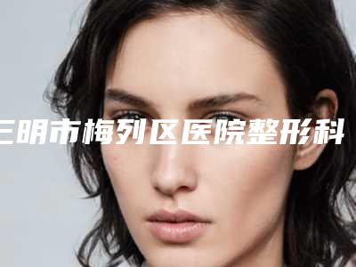 三明市梅列区医院整形科,三明宋倩医疗美容诊所分析哪家效果更好