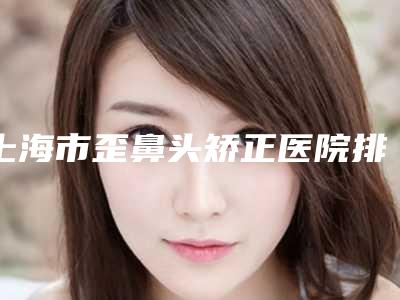 上海市歪鼻头矫正医院排名强力推荐(上海陈翌农美容诊所大家都说技术好)
